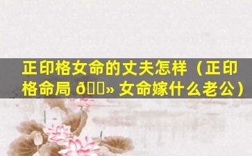 正印格女命的丈夫怎样（正印格命局 🌻 女命嫁什么老公）